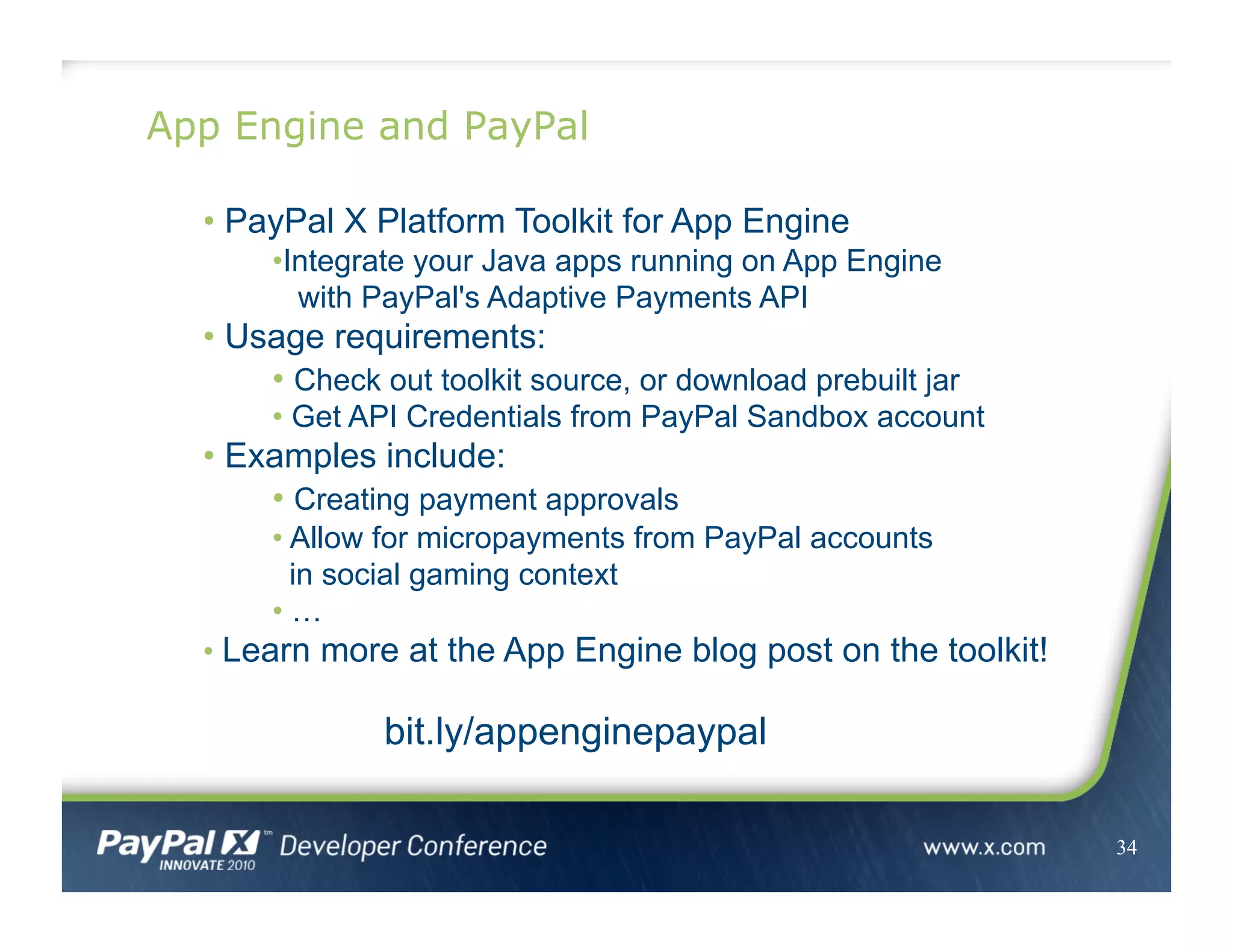 App Engine and PayPal
34
• PayPal X Platform Toolkit for App Engine
• Integrate your Java apps running on App Engine
with PayPal's Adaptive Payments API
• Usage requirements:
• Check out toolkit source, or download prebuilt jar
• Get API Credentials from PayPal Sandbox account
• Examples include:
• Creating payment approvals
• Allow for micropayments from PayPal accounts
in social gaming context
• …
• Learn more at the App Engine blog post on the toolkit!
bit.ly/appenginepaypal
 