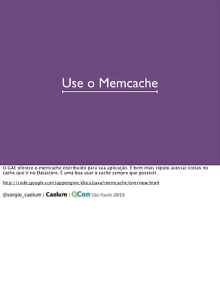 Use o Memcache




O GAE oferece o memcache distribuído para sua aplicação. É bem mais rápido acessar coisas no
cache que ...