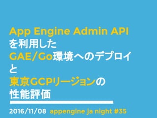 App Engine Admin API
を利用した
GAE/Go環境へのデプロイ
と
東京GCPリージョンの
性能評価
2016/11/08 appengine ja night #35
 