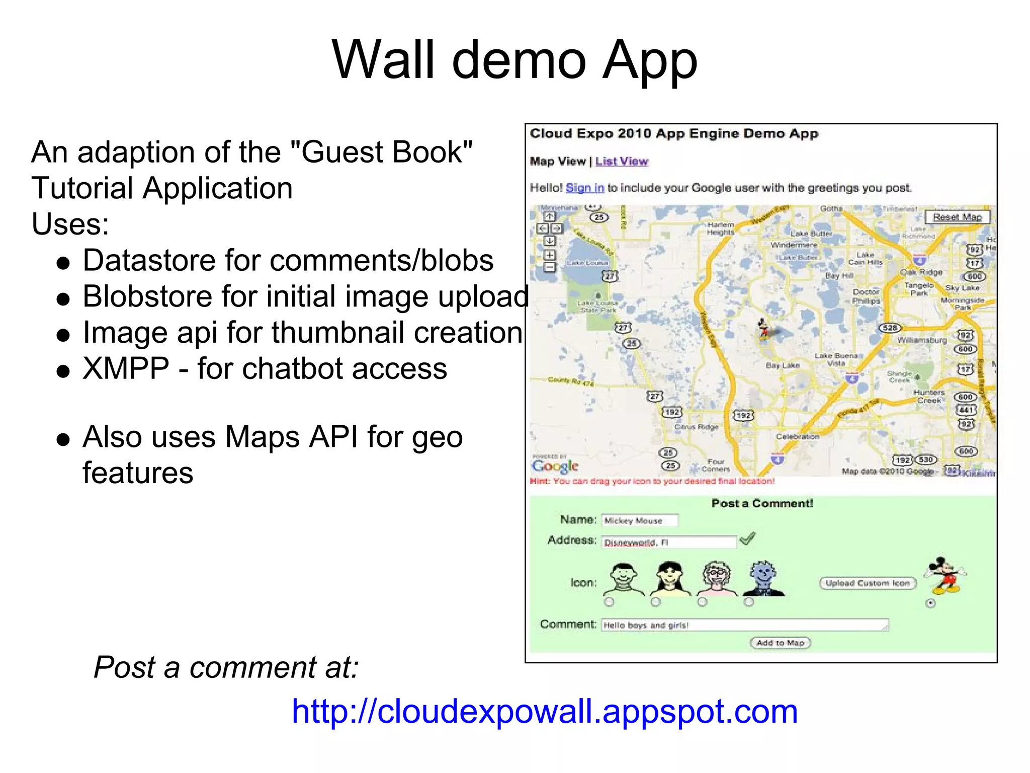 Wall demo App
An adaption of the "Guest Book"
Tutorial Application
Uses:
   Datastore for comments/blobs
   Blobstore for initial image upload
   Image api for thumbnail creation
   XMPP - for chatbot access

   Also uses Maps API for geo
   features




    Post a comment at:
                   http://cloudexpowall.appspot.com
 