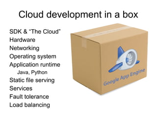 Cloud development in a box
SDK & “The Cloud”
Hardware
Networking
Operating system
Application runtime
   Java, Python
Static file serving
Services
Fault tolerance
Load balancing
 