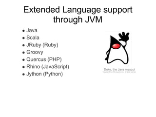 Extended Language support
       through JVM
Java
Scala
JRuby (Ruby)
Groovy
Quercus (PHP)
Rhino (JavaScript)    Duke, the Java mascot
                     Copyright © Sun Microsystems Inc., all rights reserved.

Jython (Python)
 
