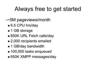Always free to get started
-~5M pageviews/month
  6.5 CPU hrs/day
  1 GB storage
  650K URL Fetch calls/day
  2,000 recipients emailed
  1 GB/day bandwidth
  100,000 tasks enqueued
  650K XMPP messages/day
 