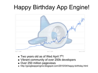 Happy Birthday App Engine!




  Two years old as of Wed April 7th!
  Vibrant community of over 250k developers
  Over 250 million pageviews
  http://googleappengine.blogspot.com/2010/04/happy-birthday.html
 