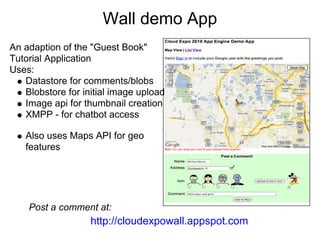 Wall demo App
An adaption of the "Guest Book"
Tutorial Application
Uses:
   Datastore for comments/blobs
   Blobstore for initial image upload
   Image api for thumbnail creation
   XMPP - for chatbot access

   Also uses Maps API for geo
   features




    Post a comment at:
                   http://cloudexpowall.appspot.com
 