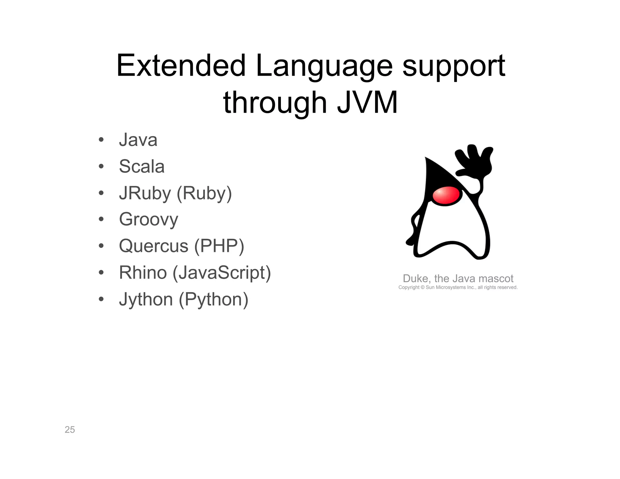 Extended Language support
                 through JVM
     •    Java
     •    Scala
     •    JRuby (Ruby)
     •    Groovy
     •    Quercus (PHP)
     •    Rhino (JavaScript)    Duke, the Java mascot
                               Copyright © Sun Microsystems Inc., all rights reserved.


     •    Jython (Python)




25
 