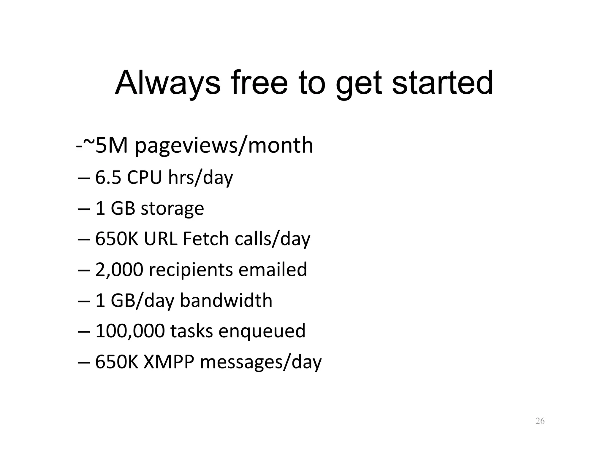 Always free to get started
 ‐~5M pageviews/month 
–  6.5 CPU hrs/day 
–  1 GB storage 
–  650K URL Fetch calls/day 
–  2,000 recipients emailed 
–  1 GB/day bandwidth 
–  100,000 tasks enqueued 
–  650K XMPP messages/day 

                                 26
 