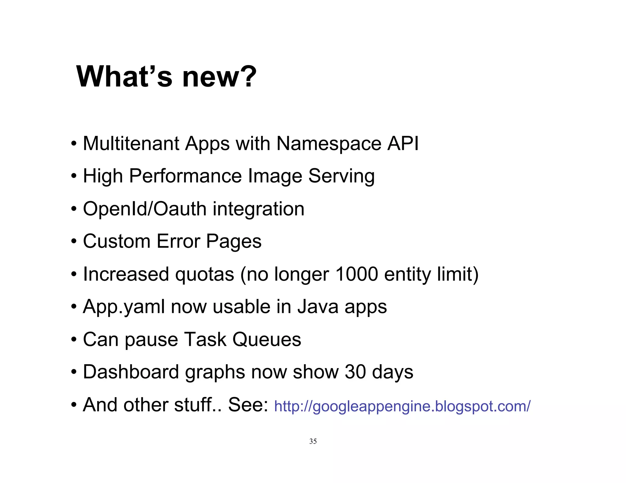 What’s new?

•  Multitenant Apps with Namespace API
•  High Performance Image Serving
•  OpenId/Oauth integration
•  Custom Error Pages
•  Increased quotas (no longer 1000 entity limit)
•  App.yaml now usable in Java apps
•  Can pause Task Queues
•  Dashboard graphs now show 30 days
•  And other stuff.. See: http://googleappengine.blogspot.com/
                                35
 