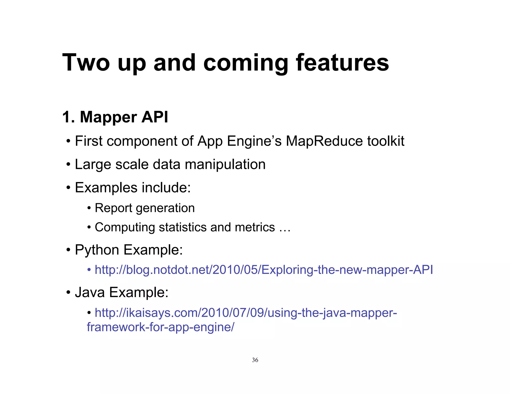 Two up and coming features

1. Mapper API
•  First component of App Engine’s MapReduce toolkit
•  Large scale data manipulation
•  Examples include:
   •  Report generation
   •  Computing statistics and metrics …
•  Python Example:
   •  http://blog.notdot.net/2010/05/Exploring-the-new-mapper-API
•  Java Example:
   •  http://ikaisays.com/2010/07/09/using-the-java-mapper-
   framework-for-app-engine/

                                36
 