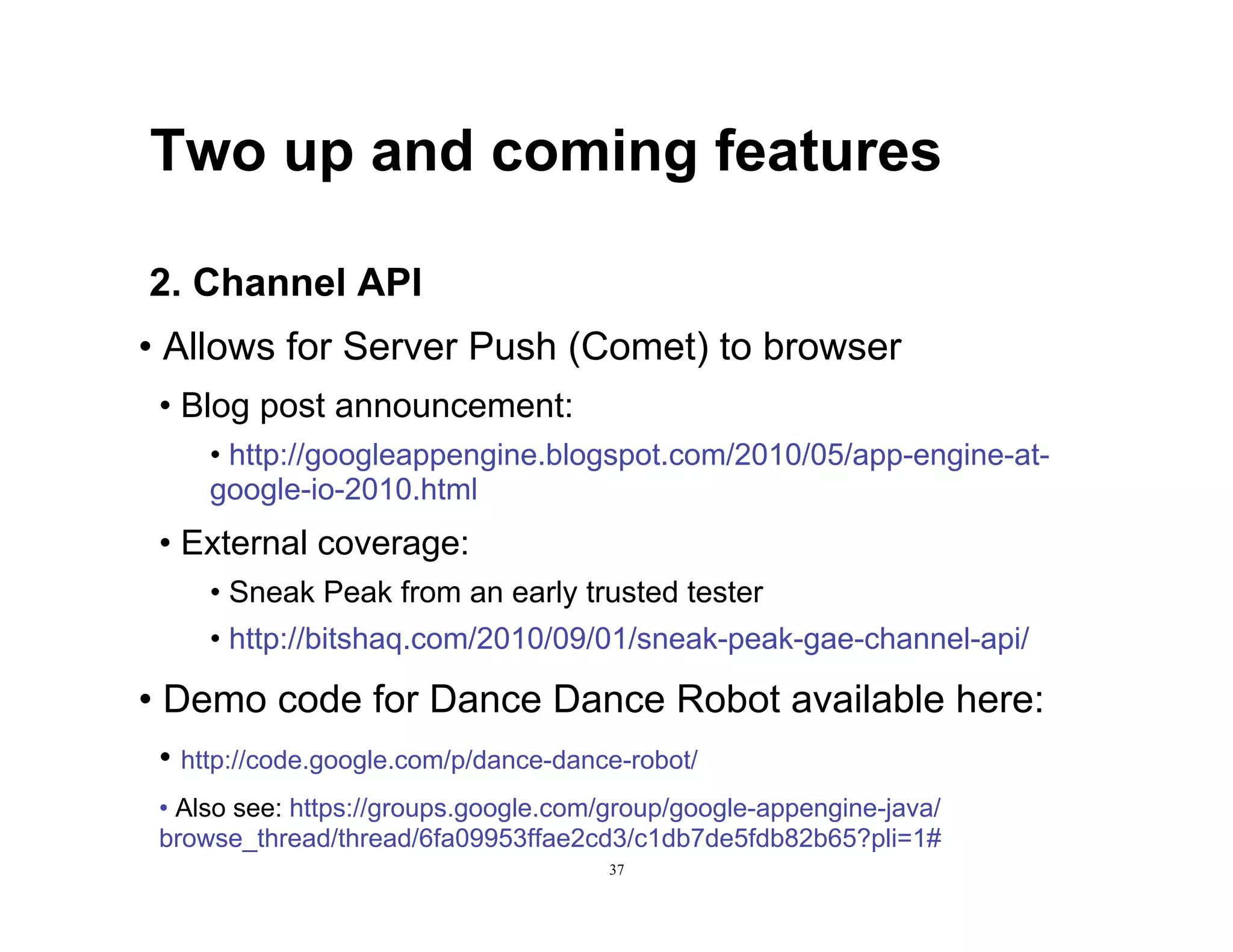 Two up and coming features

2. Channel API
•  Allows for Server Push (Comet) to browser
 •  Blog post announcement:
     •  http://googleappengine.blogspot.com/2010/05/app-engine-at-
     google-io-2010.html
 •  External coverage:
     •  Sneak Peak from an early trusted tester
     •  http://bitshaq.com/2010/09/01/sneak-peak-gae-channel-api/

•  Demo code for Dance Dance Robot available here:
 •  http://code.google.com/p/dance-dance-robot/
 •  Also see: https://groups.google.com/group/google-appengine-java/
 browse_thread/thread/6fa09953ffae2cd3/c1db7de5fdb82b65?pli=1#
                                       37
 