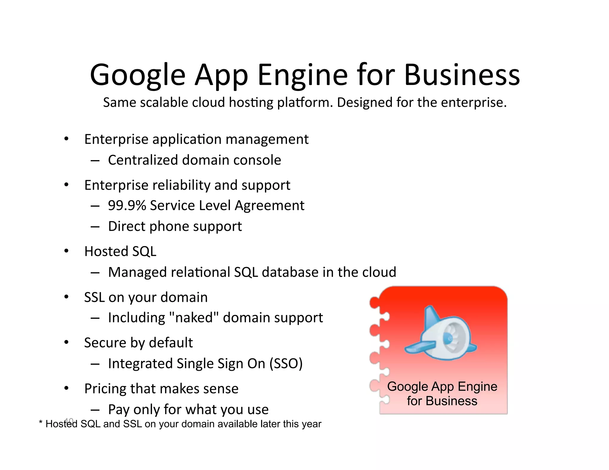 Google App Engine for Business
                                        
             Same scalable cloud hos<ng pla]orm. Designed for the enterprise.
                                                                             

     •  Enterprise applica<on management 
         –  Centralized domain console 
     •  Enterprise reliability and support 
         –  99.9% Service Level Agreement 
         –  Direct phone support 
     •  Hosted SQL 
         –  Managed rela<onal SQL database in the cloud 
     •  SSL on your domain 
         –  Including "naked" domain support 
     •  Secure by default 
         –  Integrated Single Sign On (SSO) 
     •  Pricing that makes sense                                Google App Engine
                                                                  for Business
         –  Pay only for what you use 
     40
* Hosted SQL and SSL on your domain available later this year
 