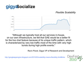 gigy Socialize
                                                                      Flexible Scalability




        "Although we typically host all our services in-house,
  on our own infrastructure, we felt that GAE would be a better fit
for the live chat feature because of its unique traffic pattern, which
 is characterized by very low traffic most of the time with very high
                  bursts during high profile events."

                               Raviv Pavel, Gigya VP of Research and Development


http://googleappengine.blogspot.com/2010/02/scalability-means-flexibility.html#links
 