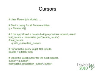 Cursors
# class Person(db.Model): ...

# Start a query for all Person entities.
q = Person.all()

# If the app stored a cursor during a previous request, use it.
last_cursor = memcache.get('person_cursor')
if last_cursor:
    q.with_cursor(last_cursor)

# Perform the query to get 100 results.
people = q.fetch(100)

# Store the latest cursor for the next request.
cursor = q.cursor()
memcache.set('person_cursor', cursor)
 
