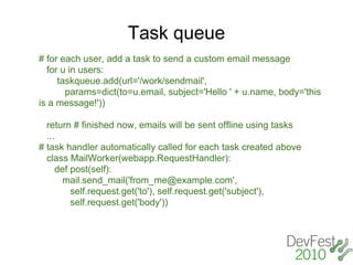 Task queue
# for each user, add a task to send a custom email message
  for u in users:
     taskqueue.add(url='/work/sendmail',
       params=dict(to=u.email, subject='Hello ' + u.name, body='this
is a message!'))

  return # finished now, emails will be sent offline using tasks
  ...
# task handler automatically called for each task created above
  class MailWorker(webapp.RequestHandler):
      def post(self):
       mail.send_mail('from_me@example.com',
          self.request.get('to'), self.request.get('subject'),
          self.request.get('body'))
 