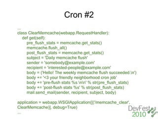 Cron #2
...
class ClearMemcache(webapp.RequestHandler):
    def get(self):
      pre_flush_stats = memcache.get_stats()
      memcache.flush_all()
      post_flush_stats = memcache.get_stats()
      subject = 'Daily memcache flush'
      sender = 'somebody@example.com'
      recipient = 'interested-people@example.com'
      body = ('Hello! The weekly memcache flush succeeded.n')
      body += '<3 your friendly neighborhood cron job'
      body += 'pre-flush stats %s nn' % str(pre_flush_stats)
      body += 'post-flush stats %s' % str(post_flush_stats)
      mail.send_mail(sender, recipient, subject, body)

application = webapp.WSGIApplication([('/memcache_clear',
ClearMemcache)], debug=True)
...
 