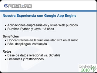 Nuestra Experiencia con Google App Engine

   Aplicaciones empresariales y sitios Web públicos
   Runtime Python y Java. ~2 años

Beneficios
  Concentrarnos en la funcionalidad NO en el resto
  Fácil despliegue instalación

Retos
   Base de datos relacional vs. Bigtable
   Limitantes y restricciones
 