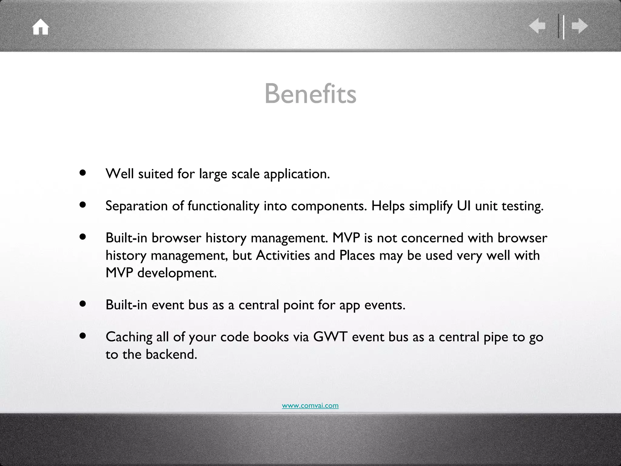 Benefits

•   Well suited for large scale application.

•   Separation of functionality into components. Helps simplify UI unit testing.

•   Built-in browser history management. MVP is not concerned with browser
    history management, but Activities and Places may be used very well with
    MVP development.

•   Built-in event bus as a central point for app events.

•   Caching all of your code books via GWT event bus as a central pipe to go
    to the backend.


                                   www.comvai.com
 