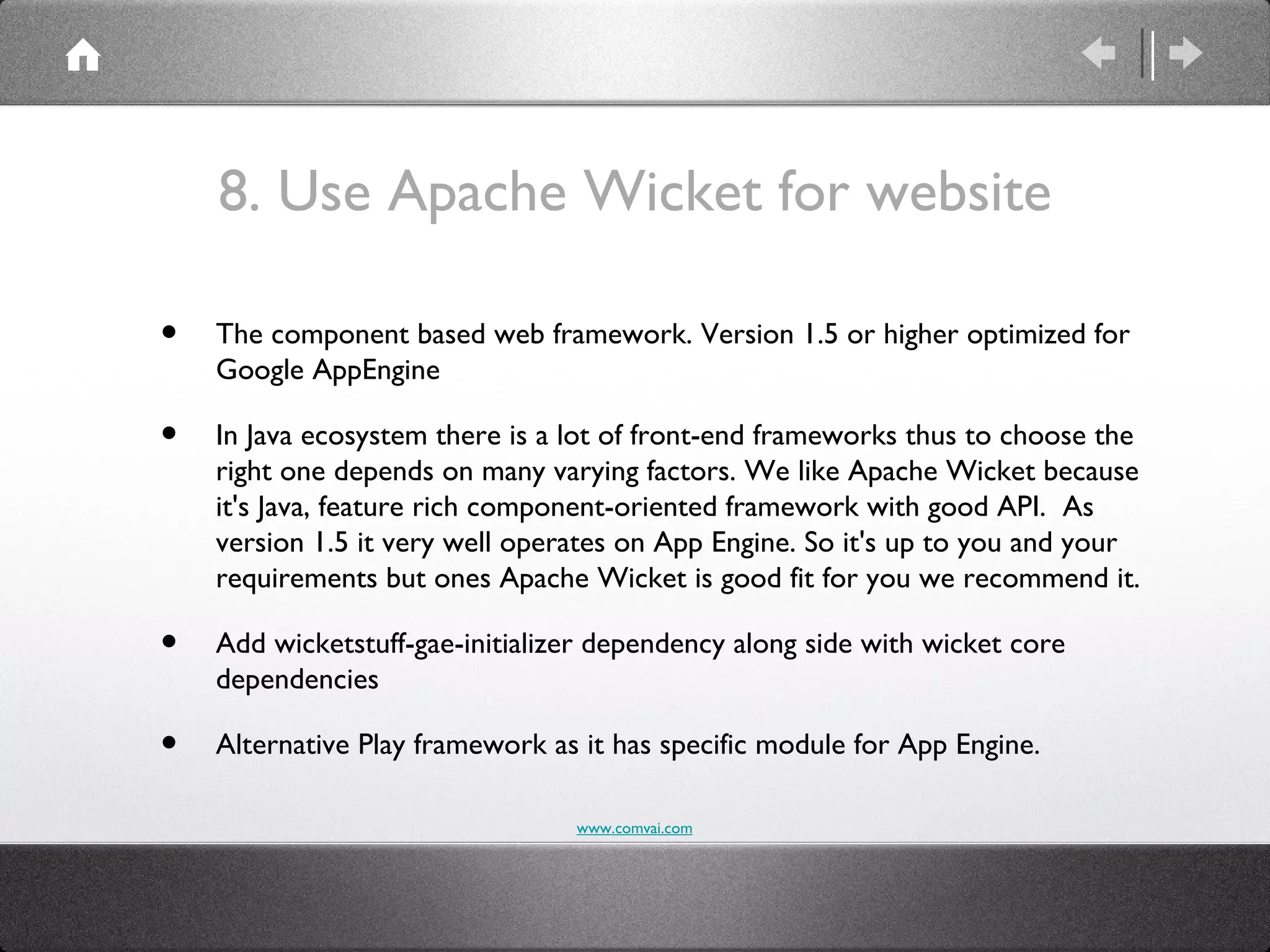 8. Use Apache Wicket for website

•   The component based web framework. Version 1.5 or higher optimized for
    Google AppEngine

•   In Java ecosystem there is a lot of front-end frameworks thus to choose the
    right one depends on many varying factors. We like Apache Wicket because
    it's Java, feature rich component-oriented framework with good API. As
    version 1.5 it very well operates on App Engine. So it's up to you and your
    requirements but ones Apache Wicket is good fit for you we recommend it.

•   Add wicketstuff-gae-initializer dependency along side with wicket core
    dependencies

•   Alternative Play framework as it has specific module for App Engine.

                                 www.comvai.com
 