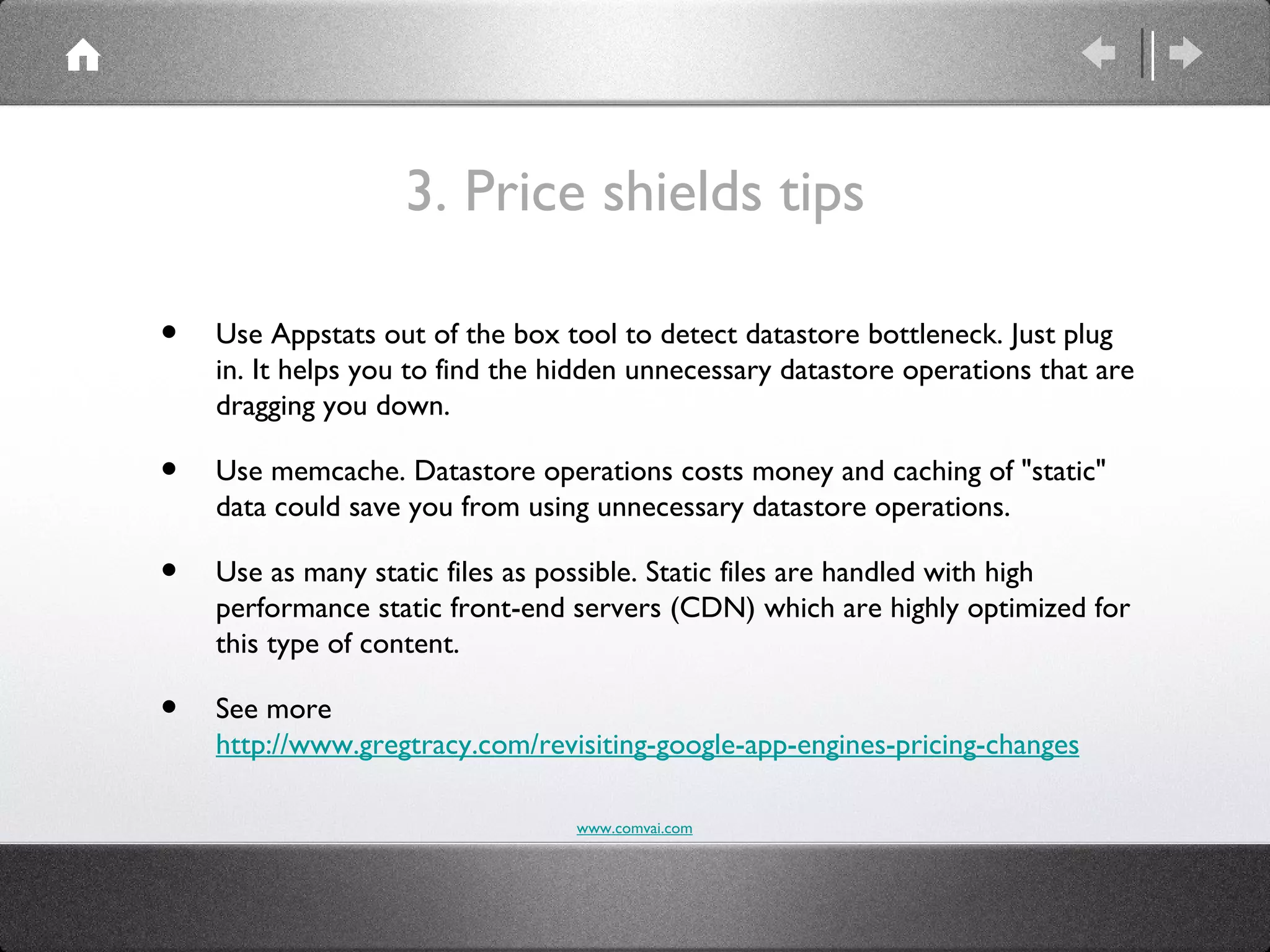 3. Price shields tips

•   Use Appstats out of the box tool to detect datastore bottleneck. Just plug
    in. It helps you to find the hidden unnecessary datastore operations that are
    dragging you down.

•   Use memcache. Datastore operations costs money and caching of "static"
    data could save you from using unnecessary datastore operations.

•   Use as many static files as possible. Static files are handled with high
    performance static front-end servers (CDN) which are highly optimized for
    this type of content.

•   See more
    http://www.gregtracy.com/revisiting-google-app-engines-pricing-changes

                                  www.comvai.com
 