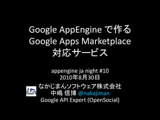 Google AppEngine で作る
Google Apps Marketplace
     対応サービス
     appengine ja night #10
         2010年8月30日
  なかじまんソフトウェア株式会社
     中嶋 信博 @nakajiman
  Google API Expert (OpenSocial)
 