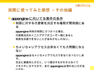 実際に使ってみた感想 ～その他編 appengine に向いてる案件の条件 制限に対する代替案を決定する権限が開発側にある appengine 特有の制限にぶつかった場合、 代替案決定のイニシアチブがユーザー側にあると 制限を回避できないことがあるかもしれない。 ちょいちょいアクセス出来なくても大問題にならない appengine はちょいちょいアクセスできなくなったりします。 完全に業務系とかだと、いつ復旧するかわからなくて ドキドキしちゃうので、まだ appengine は使わない方が良いかも。 