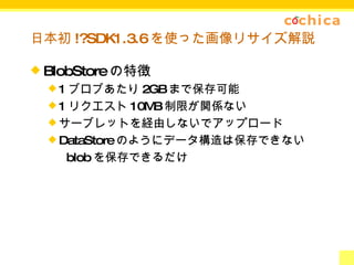日本初 !?SDK1.3.6 を使った画像リサイズ解説 BlobStore の特徴 1 ブロブあたり 2GB まで保存可能 1 リクエスト 10MB 制限が関係ない サーブレットを経由しないでアップロード DataStore のようにデータ構造は保存できない 　  blob を保存できるだけ 