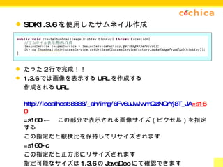 SDK1.3.6 を使用したサムネイル作成 たった 2 行で完成！！ 1.3.6 では画像を表示する URL を作成する 作成される URL http://localhost:8888/_ah/img/6Fv6uJwIwmQzNCrYj8T_JA =s160 =s160 ← 　この部分で表示される画像サイズ（ピクセル）を指定する この指定だと縦横比を保持してリサイズされます =s160-c この指定だと正方形にリサイズされます 指定可能なサイズは 1.3.6 の JavaDoc にて確認できます 1.3.6 の結果ファイルサイズが 1.3.5 と比較して約 1/5 と圧倒的に小さい。 ※ 1.3.6 はプレリリースなのでデプロイは出来ません。 