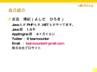 自己紹介 吉田　博紀（よしだ　ひろき） Java とか PHP とか .NET とかやってます。 Java 歴　 1.5 年 AppEngine 歴　 4 ヶ月くらい Twitter ： @teamcounter Email  ： [email_address] 株式会社プロサイト 