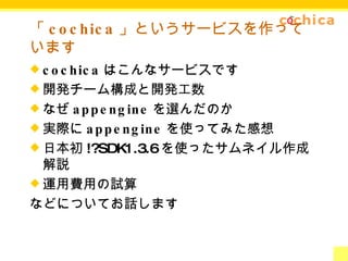 「 cochica 」というサービスを作っています cochica はこんなサービスです 開発チーム構成と開発工数 なぜ appengine を選んだのか 実際に appengine を使ってみた感想 日本初 !?SDK1.3.6 を使ったサムネイル作成解説 運用費用の試算 などについてお話します 