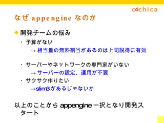 なぜ appengine なのか 開発チームの悩み ・予算がない -> 相当量の無料割当があるのは上司説得に有効 ・サーバーやネットワークの専門家がいない -> サーバーの設定、運用が不要 ・サクサク作りたい -> slim3 があるじゃないか 以上のことから appengine 一択となり開発スタート 