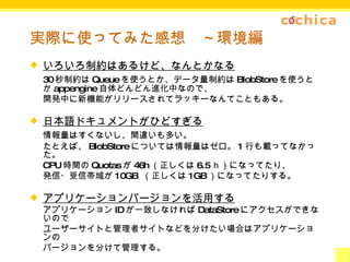 実際に使ってみた感想　～環境編 いろいろ制約はあるけど、なんとかなる 30 秒制約は Queue を使うとか、データ量制約は BlobStore を使うとか appengine 自体どんどん進化中なので、 開発中に新機能がリリースされてラッキーなんてこともある。 日本語ドキュメントがひどすぎる 情報量はすくないし、間違いも多い。 たとえば、 BlobStore については情報量はゼロ。 1 行も載ってなかった。 CPU 時間の Quotas が 46h （正しくは 6.5 ｈ）になってたり、 発信・受信帯域が 10GB  （正しくは 1GB ）になってたりする。 アプリケーションバージョンを活用する アプリケーション ID が一致しなければ DataStore にアクセスができないので ユーザーサイトと管理者サイトなどを分けたい場合はアプリケーションの バージョンを分けて管理する。 