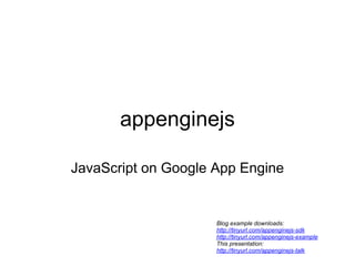 appenginejs

JavaScript on Google App Engine


                     Blog example downloads:
                     http://tinyurl.com/appenginejs-sdk
                     http://tinyurl.com/appenginejs-example
                     This presentation:
                     http://tinyurl.com/appenginejs-talk
 