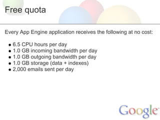 Free quota

Every App Engine application receives the following at no cost:

   6.5 CPU hours per day
   1.0 GB incoming bandwidth per day
   1.0 GB outgoing bandwidth per day
   1.0 GB storage (data + indexes)
   2,000 emails sent per day
 