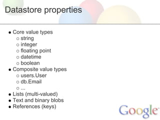 Datastore properties

  Core value types
      string
      integer
      floating point
      datetime
      boolean
  Composite value types
      users.User
      db.Email
      ...
  Lists (multi-valued)
  Text and binary blobs
  References (keys)
 