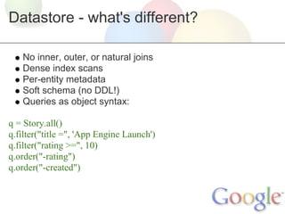 Datastore - what's different?

   No inner, outer, or natural joins
   Dense index scans
   Per-entity metadata
   Soft schema (no DDL!)
   Queries as object syntax:

q = Story.all()
q.filter("title =", 'App Engine Launch')
q.filter("rating >=", 10)
q.order("-rating")
q.order("-created")
 