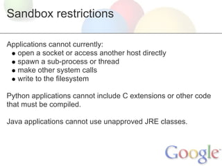 Sandbox restrictions

Applications cannot currently:
   open a socket or access another host directly
   spawn a sub-process or thread
   make other system calls
   write to the filesystem

Python applications cannot include C extensions or other code
that must be compiled.

Java applications cannot use unapproved JRE classes.
 