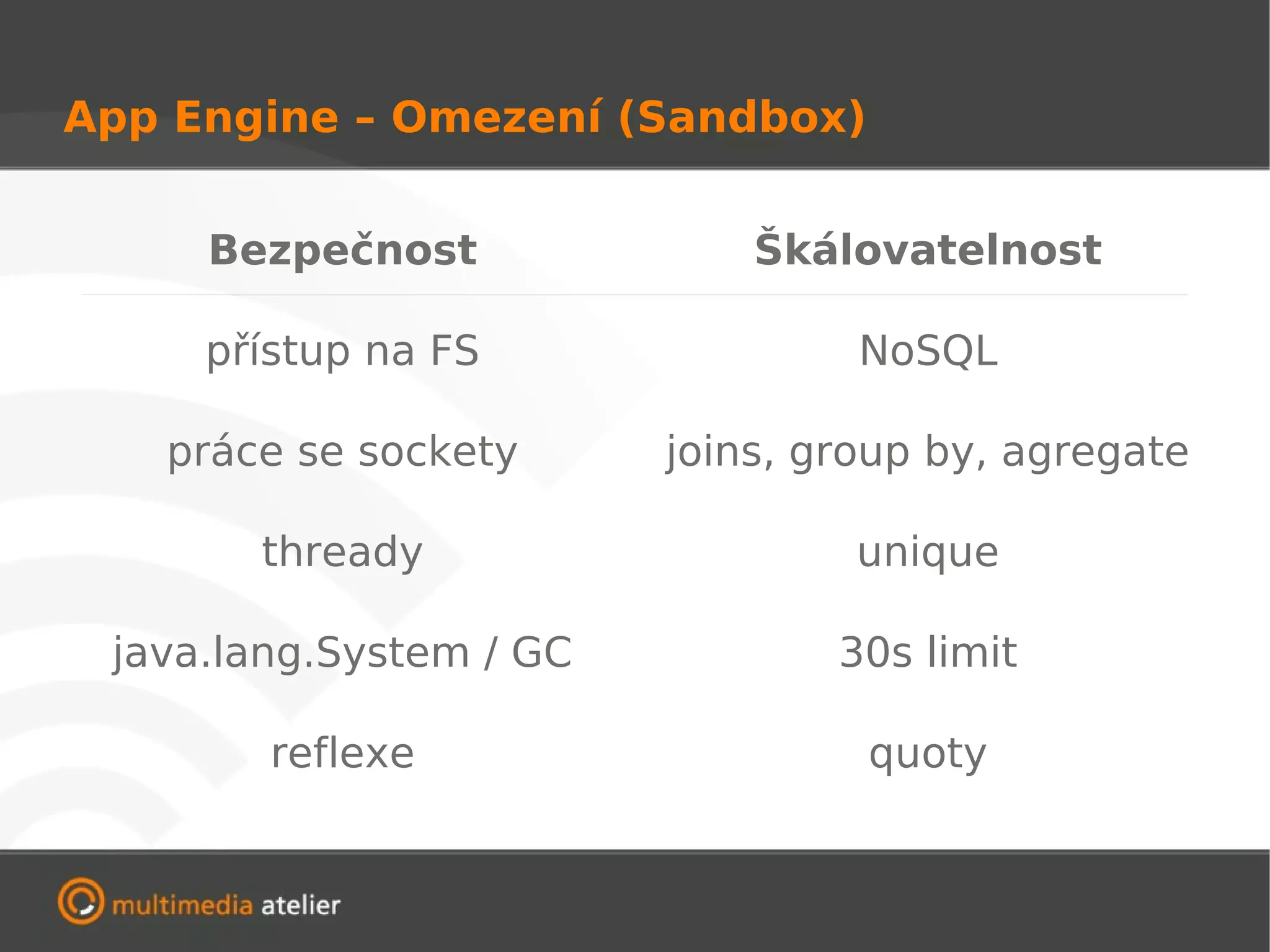 App Engine – Omezení (Sandbox)


     Bezpečnost              Škálovatelnost

     přístup na FS                NoSQL

   práce se sockety      joins, group by, agregate

       thready                    unique

 java.lang.System / GC           30s limit

        reflexe                   quoty
 