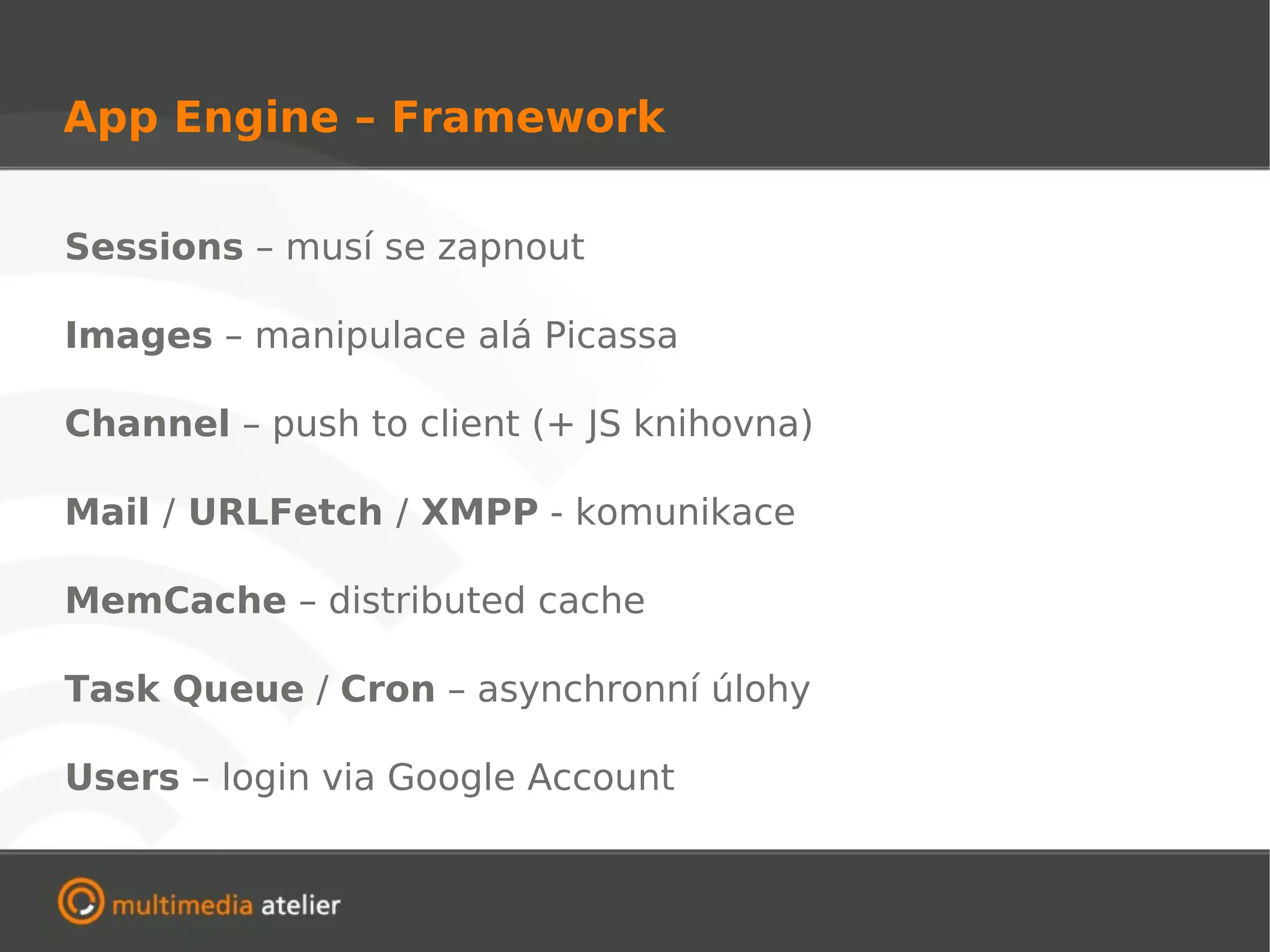 App Engine – Framework

Sessions – musí se zapnout

Images – manipulace alá Picassa

Channel – push to client (+ JS knihovna)

Mail / URLFetch / XMPP - komunikace

MemCache – distributed cache

Task Queue / Cron – asynchronní úlohy

Users – login via Google Account
 