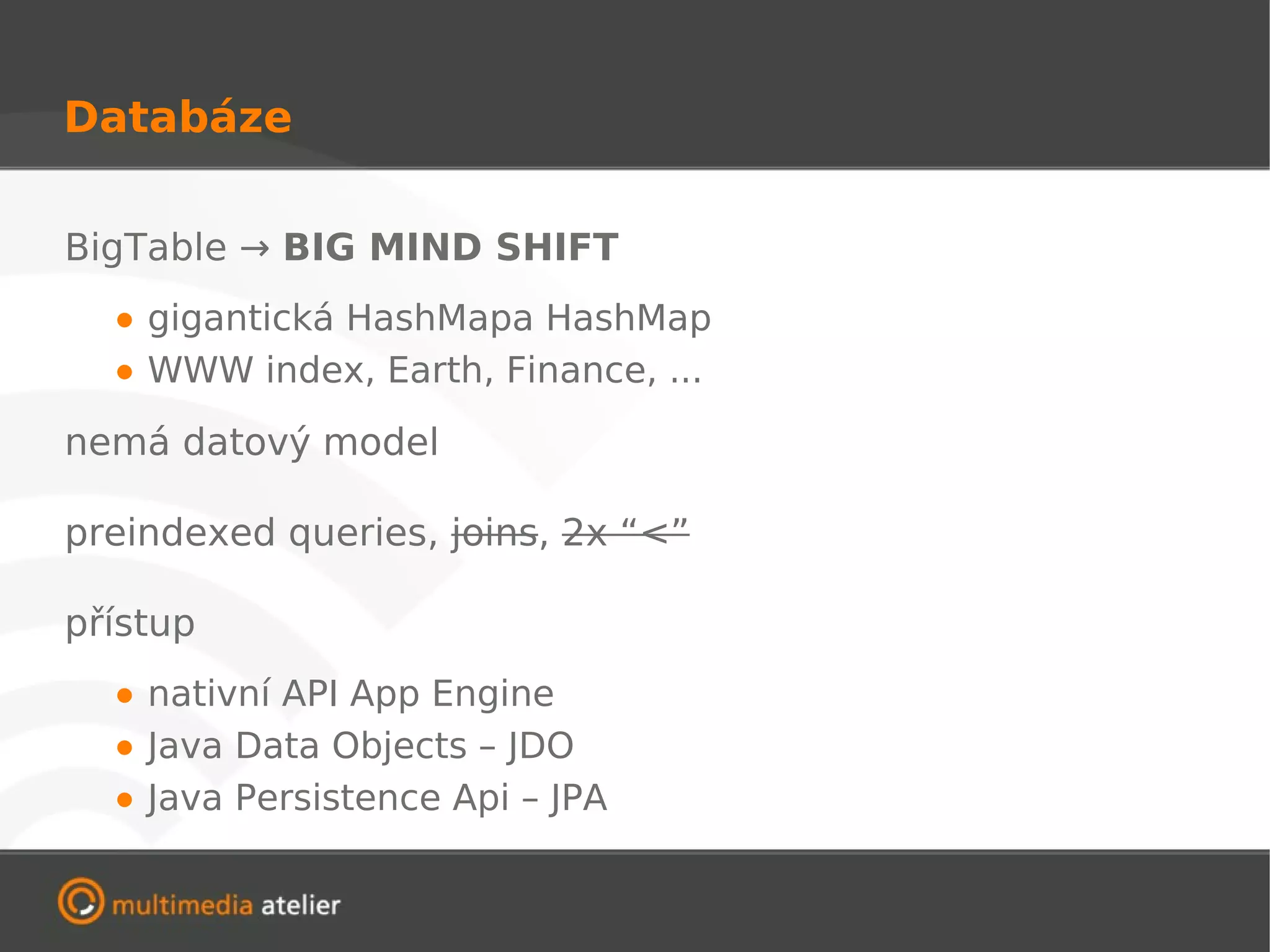Databáze

BigTable → BIG MIND SHIFT

  • gigantická HashMapa HashMap
  • WWW index, Earth, Finance, ...
nemá datový model

preindexed queries, joins, 2x “<”

přístup

  • nativní API App Engine
  • Java Data Objects – JDO
  • Java Persistence Api – JPA
 