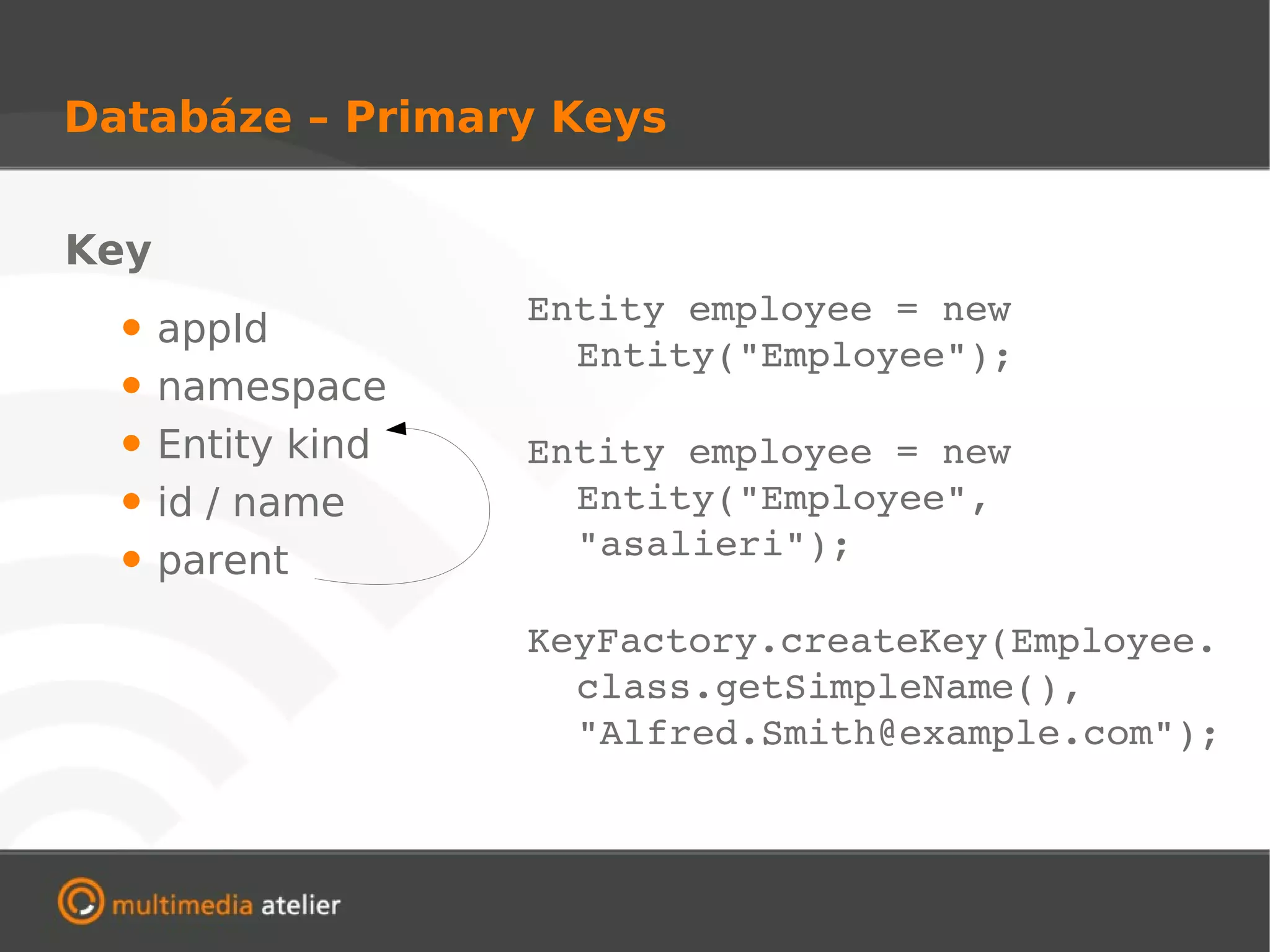 Databáze – Primary Keys


Key
                    Entity employee = new 
  •   appId
                      Entity("Employee");
  •   namespace
  •   Entity kind   Entity employee = new 
  •   id / name       Entity("Employee", 
                      "asalieri");
  •   parent
                    KeyFactory.createKey(Employee.
                      class.getSimpleName(), 
                      "Alfred.Smith@example.com");
 