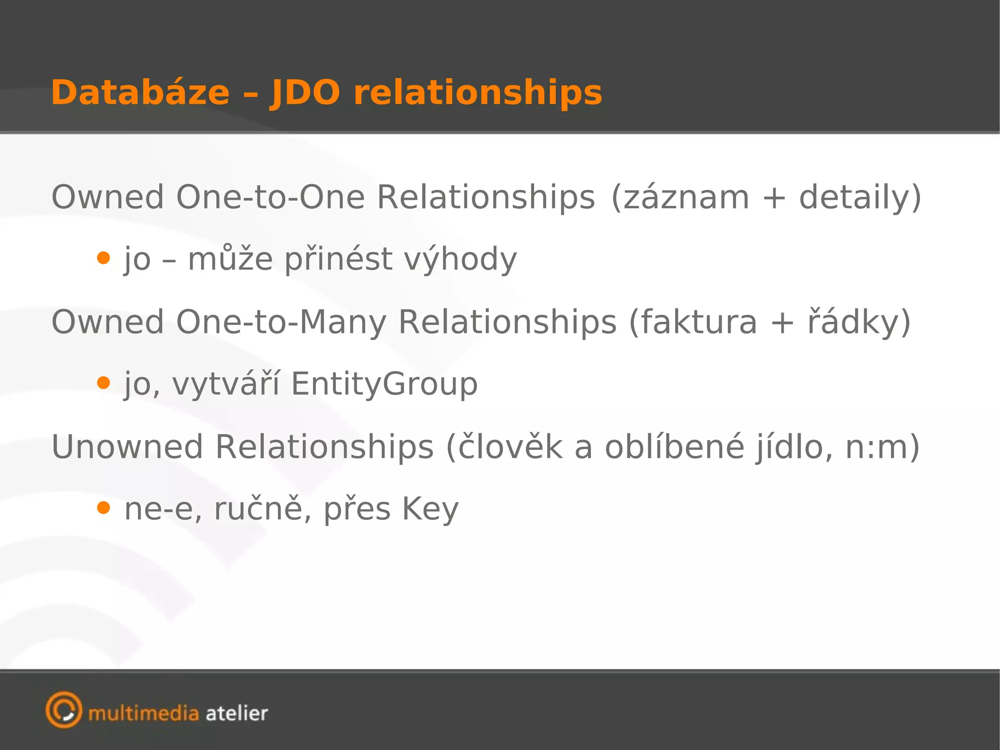 Databáze – JDO relationships


Owned One-to-One Relationships (záznam + detaily)
  • jo – může přinést výhody
Owned One-to-Many Relationships (faktura + řádky)
  • jo, vytváří EntityGroup
Unowned Relationships (člověk a oblíbené jídlo, n:m)
  • ne-e, ručně, přes Key
 