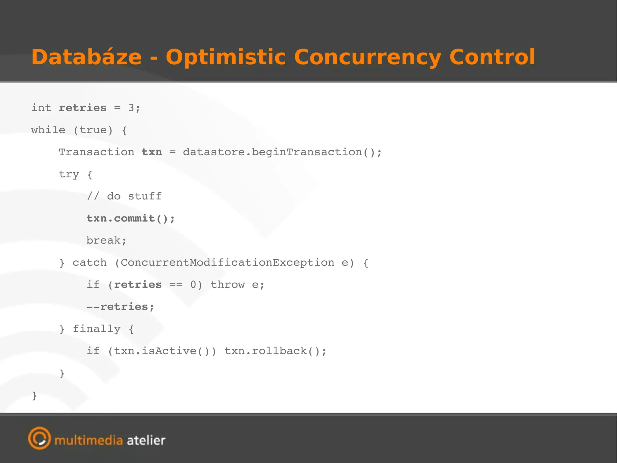 Databáze - Optimistic Concurrency Control

int retries = 3;
while (true) {
    Transaction txn = datastore.beginTransaction();
    try {
        // do stuff
        txn.commit();
        break;
    } catch (ConcurrentModificationException e) {
        if (retries == 0) throw e;
        ­­retries;
    } finally {
        if (txn.isActive()) txn.rollback();
    }
}
 