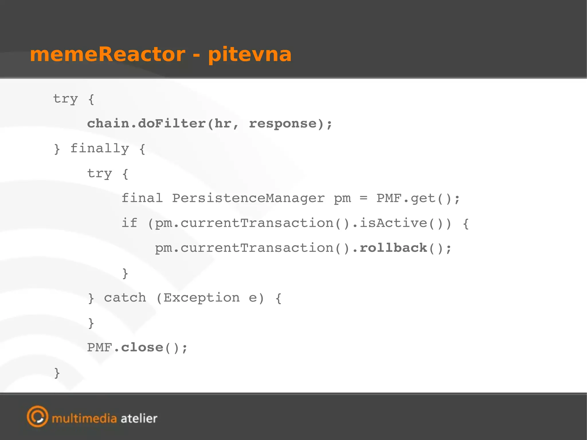 memeReactor - pitevna

       try {
           chain.doFilter(hr, response);
       } finally {
           try {
               final PersistenceManager pm = PMF.get();
               if (pm.currentTransaction().isActive()) {
                   pm.currentTransaction().rollback();
               }
           } catch (Exception e) {
           }
           PMF.close();
       }
 
