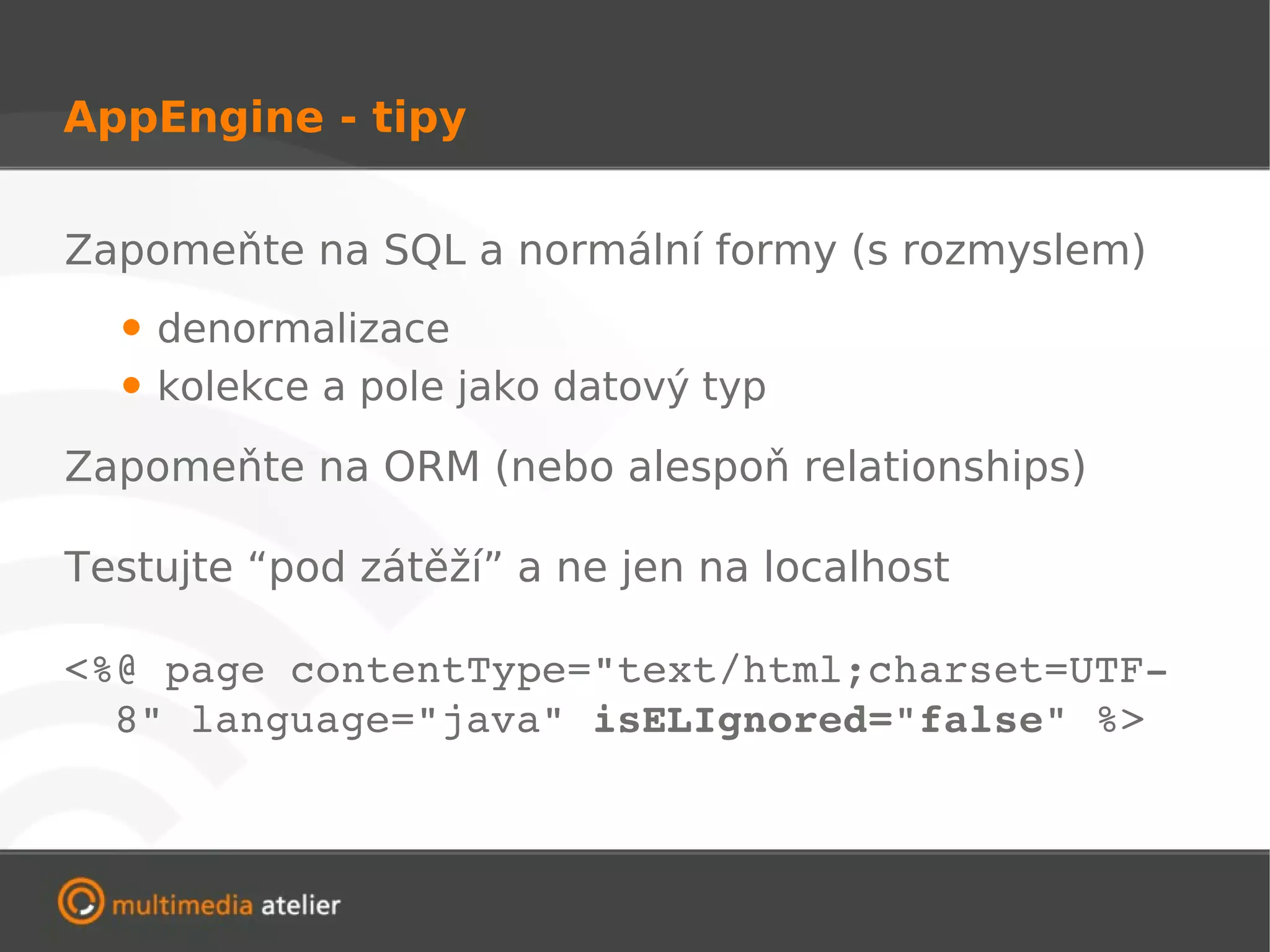 AppEngine - tipy


Zapomeňte na SQL a normální formy (s rozmyslem)
  • denormalizace
  • kolekce a pole jako datový typ
Zapomeňte na ORM (nebo alespoň relationships)

Testujte “pod zátěží” a ne jen na localhost

<%@ page contentType="text/html;charset=UTF­
  8" language="java" isELIgnored="false" %>
 