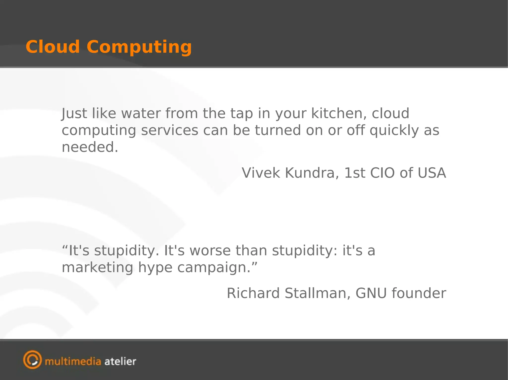 Cloud Computing


   Just like water from the tap in your kitchen, cloud
   computing services can be turned on or off quickly as
   needed.
                               Vivek Kundra, 1st CIO of USA




   “It's stupidity. It's worse than stupidity: it's a
   marketing hype campaign.”
                             Richard Stallman, GNU founder
 