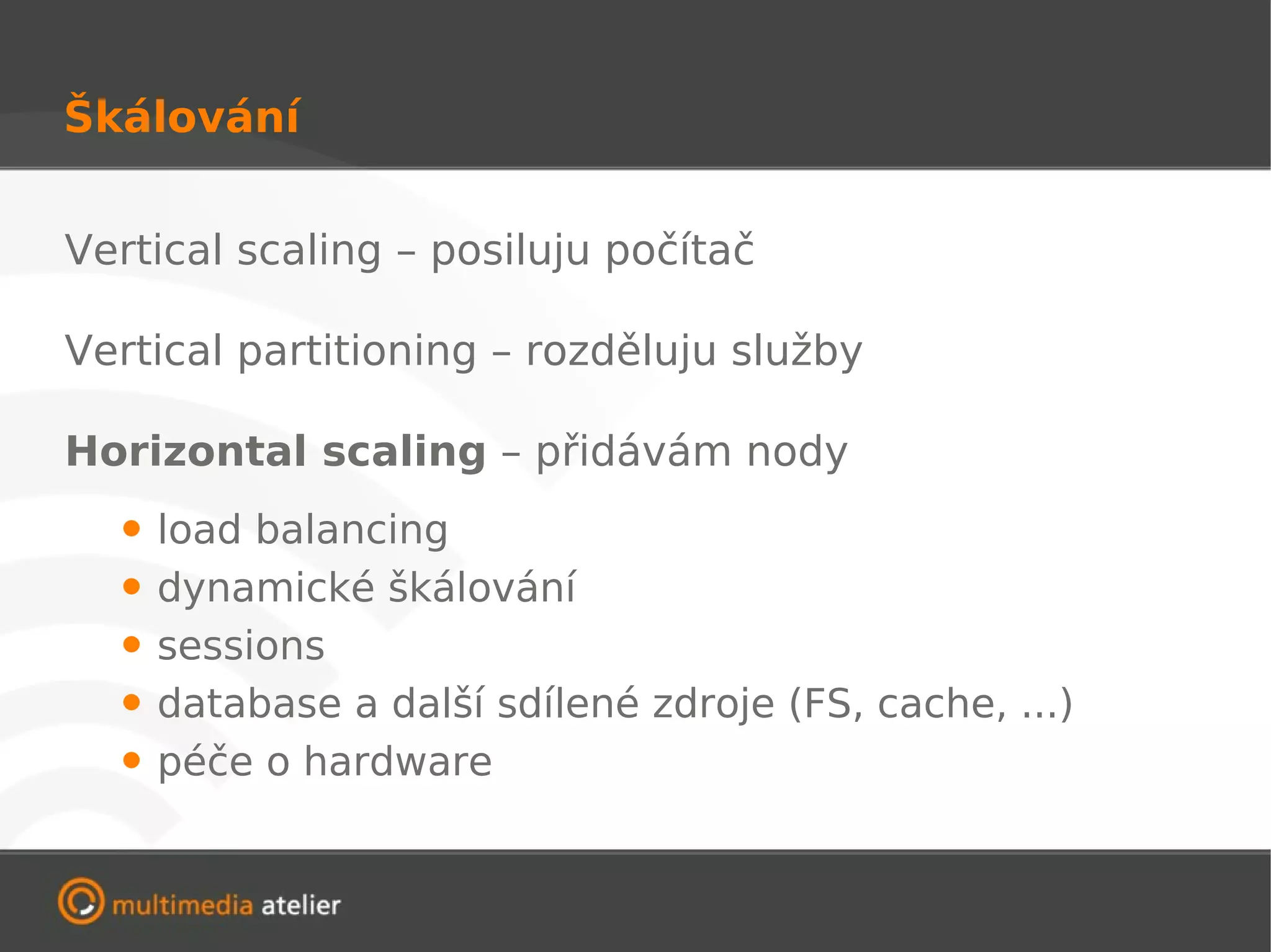 Škálování


Vertical scaling – posiluju počítač

Vertical partitioning – rozděluju služby

Horizontal scaling – přidávám nody
  • load balancing
  • dynamické škálování
  • sessions
  • database a další sdílené zdroje (FS, cache, ...)
  • péče o hardware
 