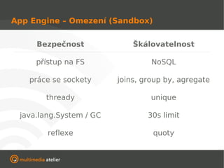 App Engine – Omezení (Sandbox)


     Bezpečnost              Škálovatelnost

     přístup na FS                NoSQL

   práce se sockety      joins, group by, agregate

       thready                    unique

 java.lang.System / GC           30s limit

        reflexe                   quoty
 