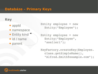 Databáze – Primary Keys


Key
                    Entity employee = new 
  •   appId
                      Entity("Employee");
  •   namespace
  •   Entity kind   Entity employee = new 
  •   id / name       Entity("Employee", 
                      "asalieri");
  •   parent
                    KeyFactory.createKey(Employee.
                      class.getSimpleName(), 
                      "Alfred.Smith@example.com");
 