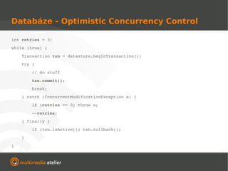 Databáze - Optimistic Concurrency Control

int retries = 3;
while (true) {
    Transaction txn = datastore.beginTransaction();
    try {
        // do stuff
        txn.commit();
        break;
    } catch (ConcurrentModificationException e) {
        if (retries == 0) throw e;
        ­­retries;
    } finally {
        if (txn.isActive()) txn.rollback();
    }
}
 