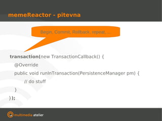 memeReactor - pitevna


              Begin, Commit, Rollback, repeat, ...




transaction(new TransactionCallback() {
  @Override
  public void runInTransaction(PersistenceManager pm) {
      // do stuff
  }
});
 